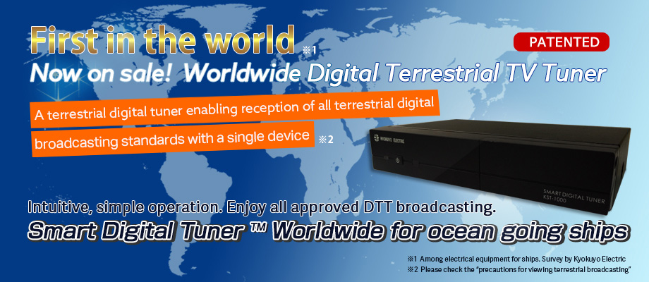 First in the world
Now on sale!  Worldwide Digital Terrestrial TV Tuner
A terrestrial digital tuner enabling reception of all terrestrial digital 
broadcasting standards with a single device
Intuitive, simple operation. Enjoy all approved DTT broadcasting.Smart Digital Tuner Worldwide for ocean going ships