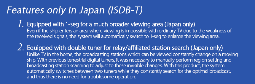 Features only in Japan (ISDB-T)
1.Equipped with 1-seg for a much broader viewing area (Japan only) 
Even if the ship enters an area where viewing is impossible with ordinary TV due to the weakness of the received signals, the system will automatically switch to 1-seg to enlarge the viewing area.
2.Equipped with double tuner for relay/affiliated station search (Japan only) Unlike TV in the home, the broadcasting stations which can be viewed constantly change on a moving ship. With previous terrestrial digital tuners, it was necessary to manually perform region setting and broadcasting station scanning to adjust to these invisible changes. With this product, the system automatically switches between two tuners while they constantly search for the optimal broadcast, and thus there is no need for troublesome operation. 